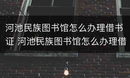 河池民族图书馆怎么办理借书证 河池民族图书馆怎么办理借书证的
