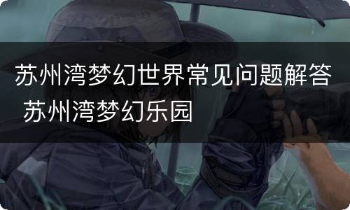 苏州湾梦幻世界常见问题解答 苏州湾梦幻乐园