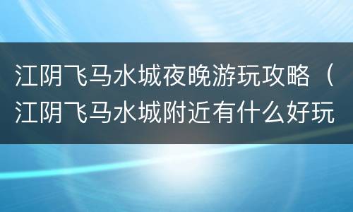 江阴飞马水城夜晚游玩攻略（江阴飞马水城附近有什么好玩的景点）