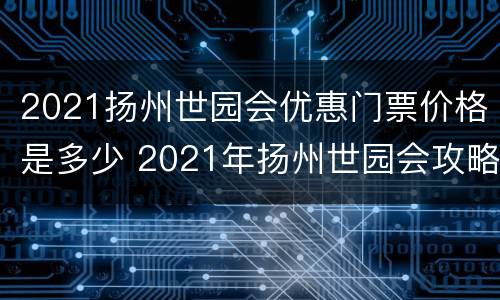 2021扬州世园会优惠门票价格是多少 2021年扬州世园会攻略
