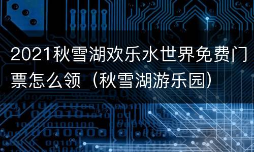2021秋雪湖欢乐水世界免费门票怎么领（秋雪湖游乐园）