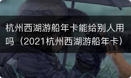 杭州西湖游船年卡能给别人用吗（2021杭州西湖游船年卡）