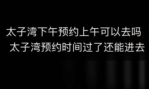 太子湾下午预约上午可以去吗 太子湾预约时间过了还能进去吗