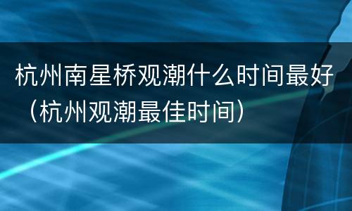 杭州南星桥观潮什么时间最好（杭州观潮最佳时间）