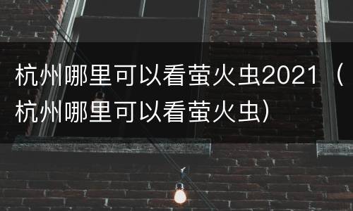 杭州哪里可以看萤火虫2021（杭州哪里可以看萤火虫）
