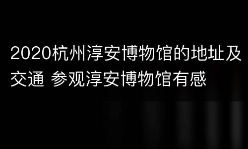 2020杭州淳安博物馆的地址及交通 参观淳安博物馆有感