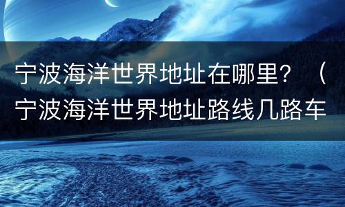 宁波海洋世界地址在哪里？（宁波海洋世界地址路线几路车）