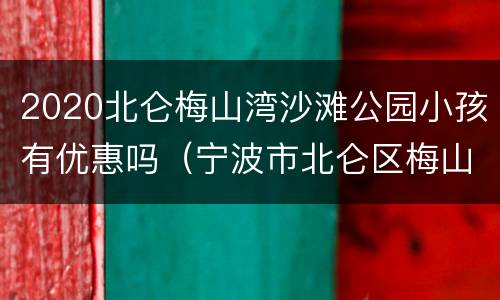 2020北仑梅山湾沙滩公园小孩有优惠吗（宁波市北仑区梅山湾沙滩）