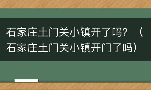 石家庄土门关小镇开了吗？（石家庄土门关小镇开门了吗）