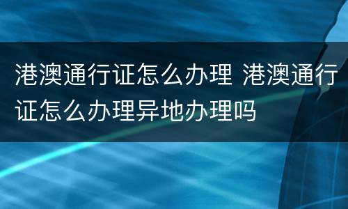 港澳通行证怎么办理 港澳通行证怎么办理异地办理吗