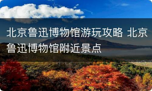 北京鲁迅博物馆游玩攻略 北京鲁迅博物馆附近景点