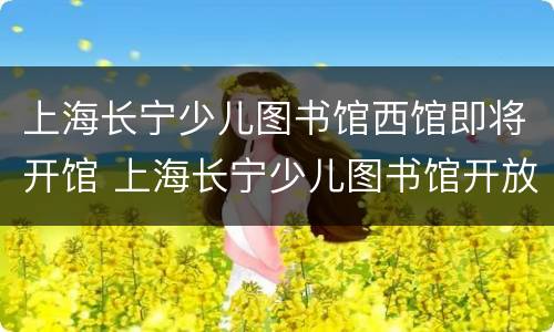 上海长宁少儿图书馆西馆即将开馆 上海长宁少儿图书馆开放时间