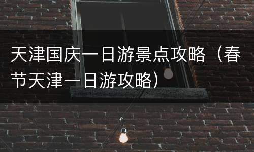 天津国庆一日游景点攻略（春节天津一日游攻略）