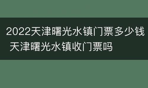 2022天津曙光水镇门票多少钱 天津曙光水镇收门票吗