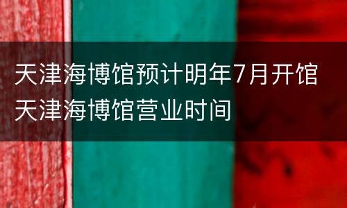 天津海博馆预计明年7月开馆 天津海博馆营业时间