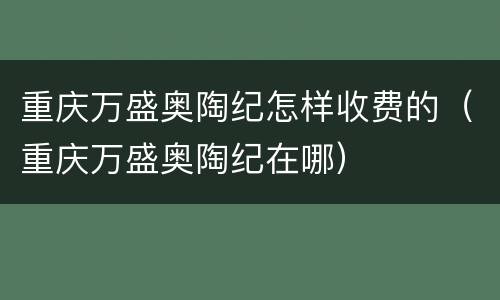 重庆万盛奥陶纪怎样收费的（重庆万盛奥陶纪在哪）