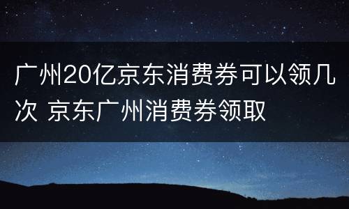 广州20亿京东消费券可以领几次 京东广州消费券领取