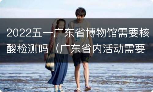 2022五一广东省博物馆需要核酸检测吗（广东省内活动需要核酸检测吗）