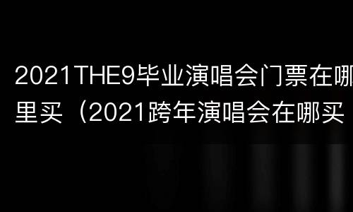 2021THE9毕业演唱会门票在哪里买（2021跨年演唱会在哪买）