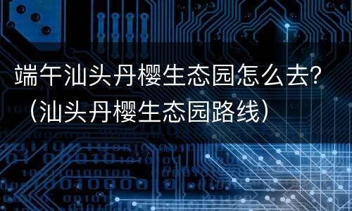 端午汕头丹樱生态园怎么去？（汕头丹樱生态园路线）