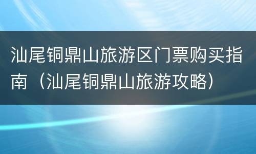 汕尾铜鼎山旅游区门票购买指南（汕尾铜鼎山旅游攻略）