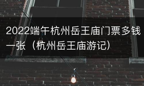 2022端午杭州岳王庙门票多钱一张（杭州岳王庙游记）