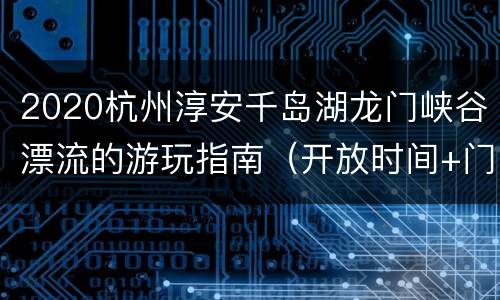 2020杭州淳安千岛湖龙门峡谷漂流的游玩指南（开放时间+门票+地址交通）