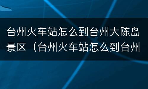 台州火车站怎么到台州大陈岛景区（台州火车站怎么到台州大陈岛景区呢）