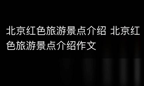 北京红色旅游景点介绍 北京红色旅游景点介绍作文