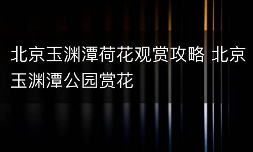 北京玉渊潭荷花观赏攻略 北京玉渊潭公园赏花