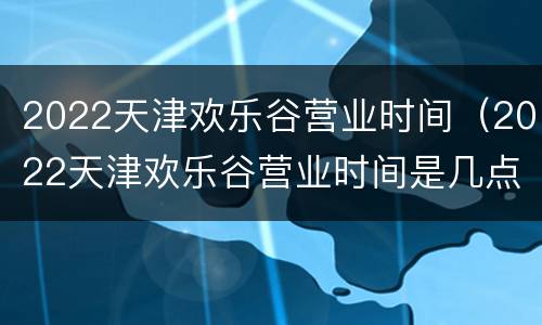 2022天津欢乐谷营业时间（2022天津欢乐谷营业时间是几点）