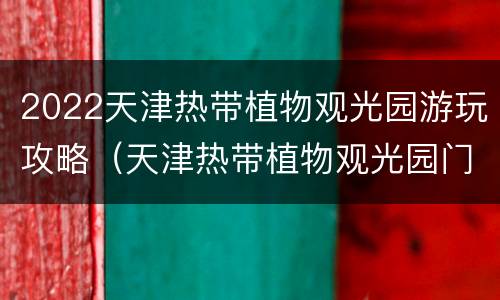 2022天津热带植物观光园游玩攻略（天津热带植物观光园门票）