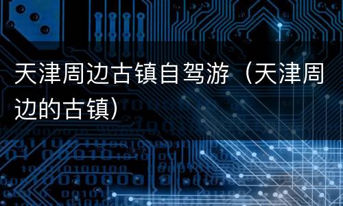天津周边古镇自驾游（天津周边的古镇）