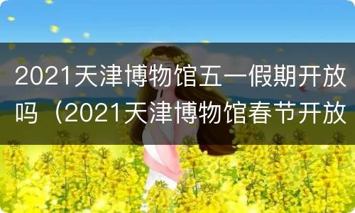 2021天津博物馆五一假期开放吗（2021天津博物馆春节开放时间）