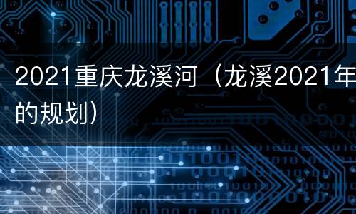 2021重庆龙溪河（龙溪2021年的规划）