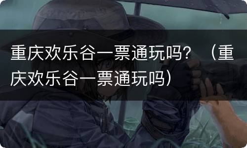 重庆欢乐谷一票通玩吗？（重庆欢乐谷一票通玩吗）