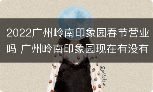 2022广州岭南印象园春节营业吗 广州岭南印象园现在有没有开业