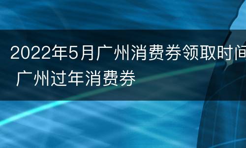 2022年5月广州消费券领取时间 广州过年消费券