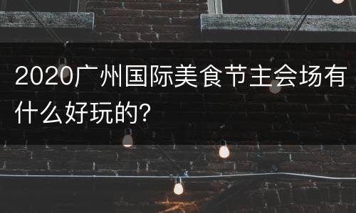 2020广州国际美食节主会场有什么好玩的？