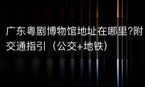 广东粤剧博物馆地址在哪里?附交通指引（公交+地铁）