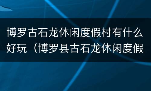 博罗古石龙休闲度假村有什么好玩（博罗县古石龙休闲度假村）