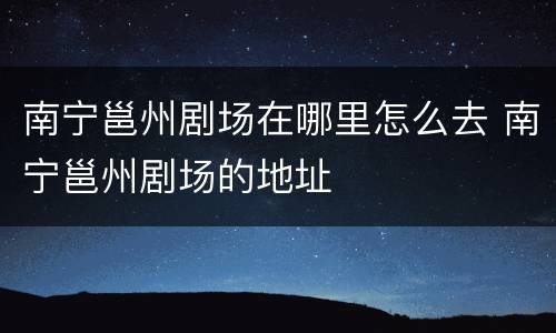 南宁邕州剧场在哪里怎么去 南宁邕州剧场的地址