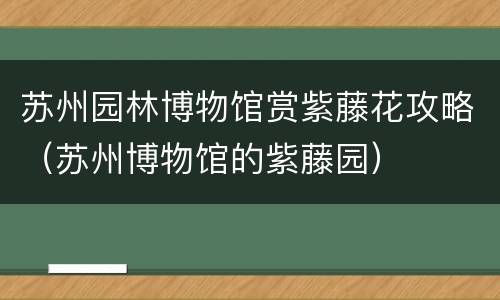 苏州园林博物馆赏紫藤花攻略（苏州博物馆的紫藤园）