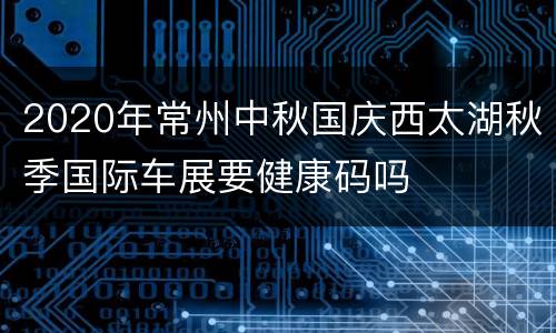2020年常州中秋国庆西太湖秋季国际车展要健康码吗