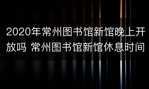 2020年常州图书馆新馆晚上开放吗 常州图书馆新馆休息时间