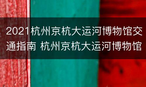 2021杭州京杭大运河博物馆交通指南 杭州京杭大运河博物馆游览记