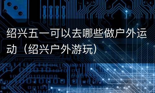绍兴五一可以去哪些做户外运动（绍兴户外游玩）