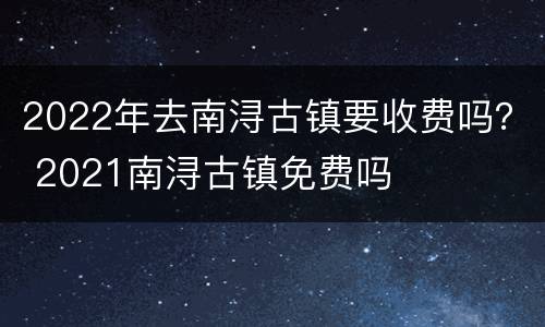 2022年去南浔古镇要收费吗？ 2021南浔古镇免费吗