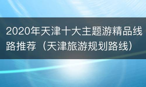2020年天津十大主题游精品线路推荐（天津旅游规划路线）