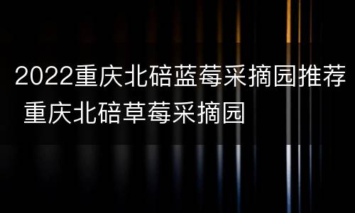 2022重庆北碚蓝莓采摘园推荐 重庆北碚草莓采摘园
